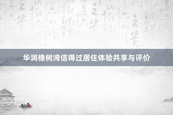 华润橡树湾信得过居住体验共享与评价